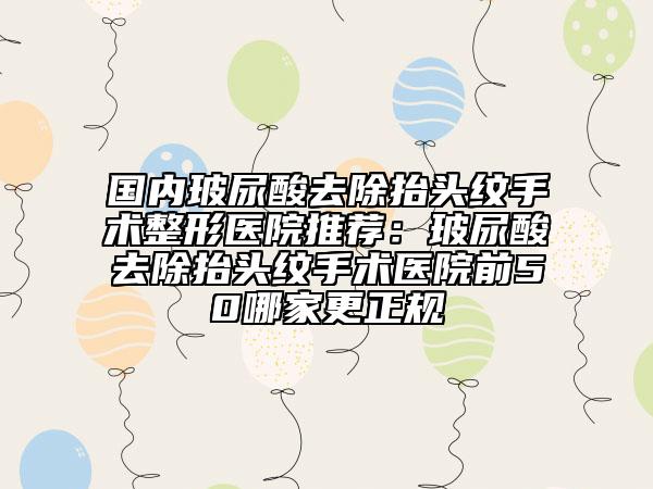 国内玻尿酸去除抬头纹手术整形医院推荐：玻尿酸去除抬头纹手术医院前50哪家更正规
