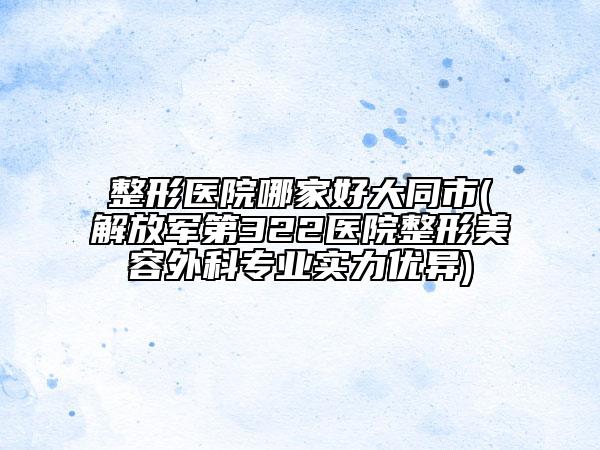 整形医院哪家好大同市(解放军第322医院整形美容外科专业实力优异)
