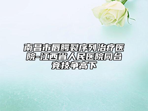 南昌市唇腭裂序列治疗医院-江西省人民医院同台竞技争高下