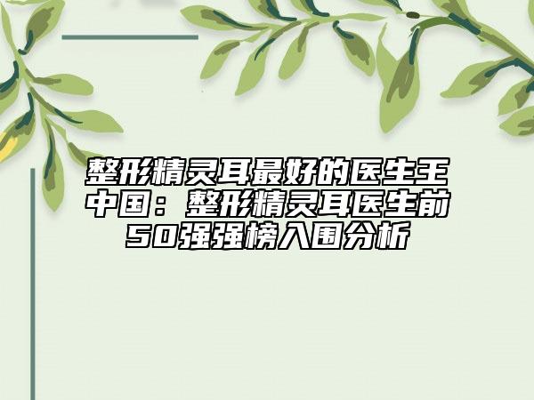整形精灵耳最好的医生王中国：整形精灵耳医生前50强强榜入围分析