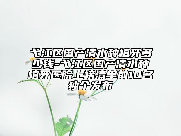 弋江区国产清水种植牙多少钱-弋江区国产清水种植牙医院上榜清单前10名独个发布