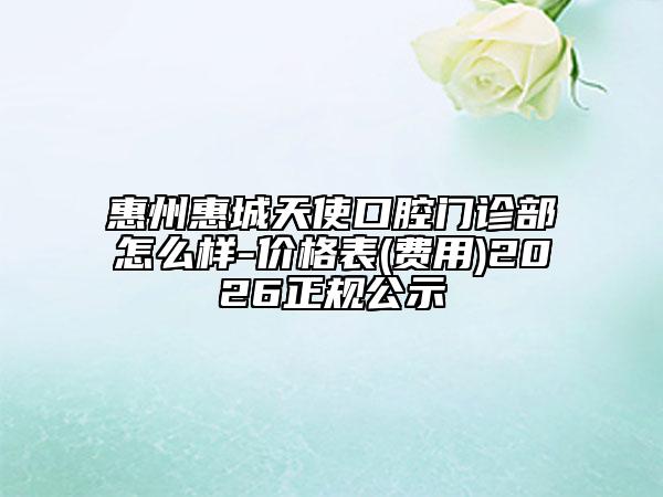 惠州惠城天使口腔门诊部怎么样-价格表(费用)2026正规公示