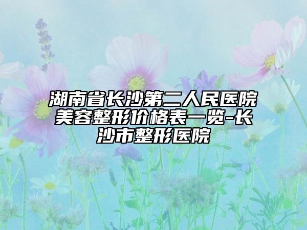 湖南省长沙第二人民医院美容整形价格表一览-长沙市整形医院
