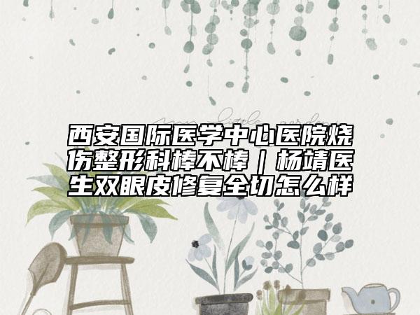 西安国际医学中心医院烧伤整形科棒不棒｜杨靖医生双眼皮修复全切怎么样