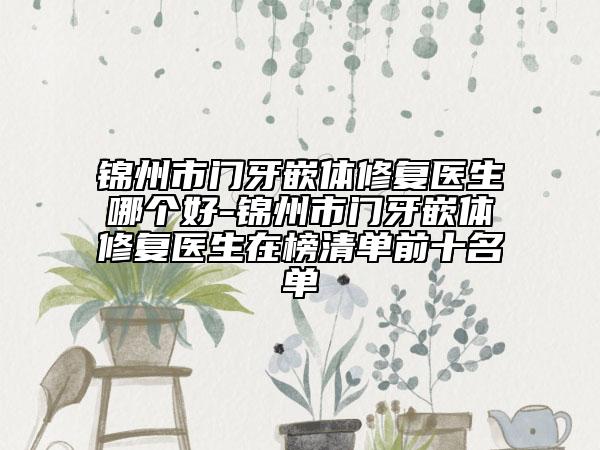 锦州市门牙嵌体修复医生哪个好-锦州市门牙嵌体修复医生在榜清单前十名单