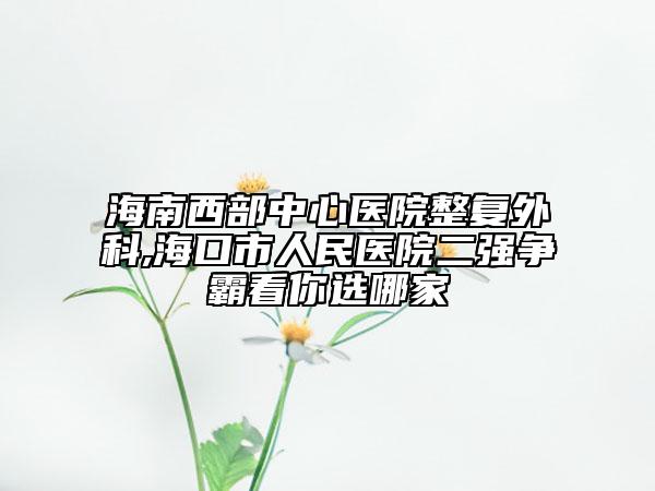 海南西部中心医院整复外科,海口市人民医院二强争霸看你选哪家