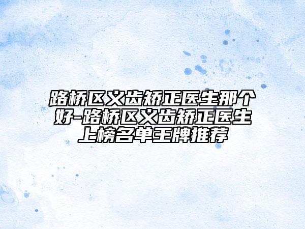 路桥区义齿矫正医生那个好-路桥区义齿矫正医生上榜名单王牌推荐