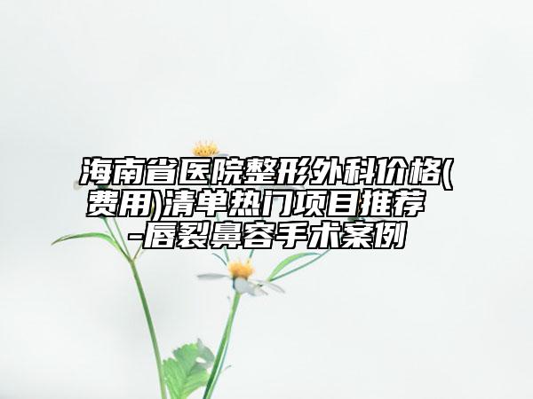 海南省医院整形外科价格(费用)清单热门项目推荐 -唇裂鼻容手术案例