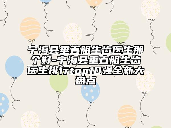 宁海县垂直阻生齿医生那个好-宁海县垂直阻生齿医生排行top10强全新大盘点