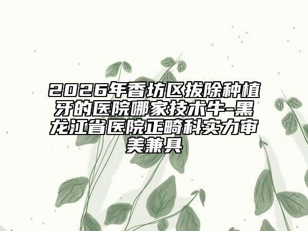 2026年香坊区拔除种植牙的医院哪家技术牛-黑龙江省医院正畸科实力审美兼具