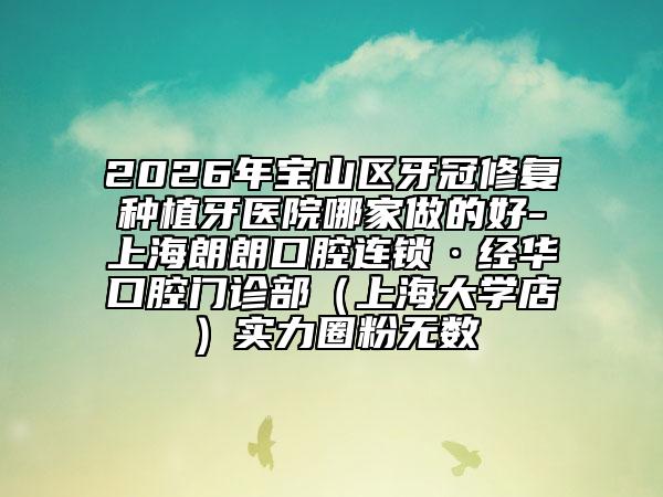 2026年宝山区牙冠修复种植牙医院哪家做的好-上海朗朗口腔连锁·经华口腔门诊部（上海大学店）实力圈粉无数