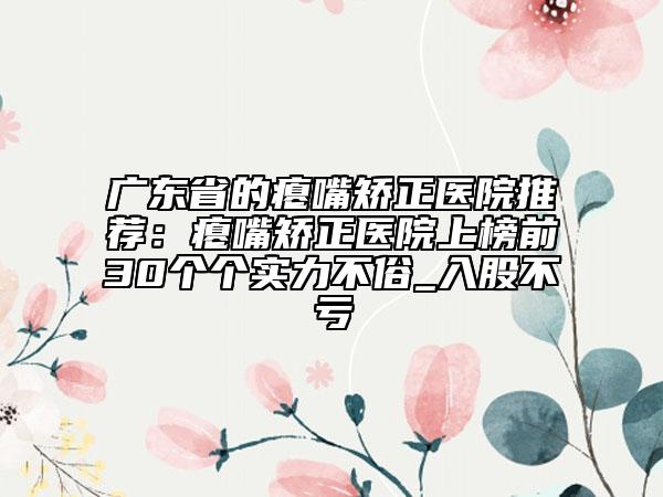 广东省的瘪嘴矫正医院推荐：瘪嘴矫正医院上榜前30个个实力不俗_入股不亏