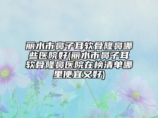 丽水市鼻子耳软骨隆鼻哪些医院好(丽水市鼻子耳软骨隆鼻医院在榜清单哪里便宜又好)