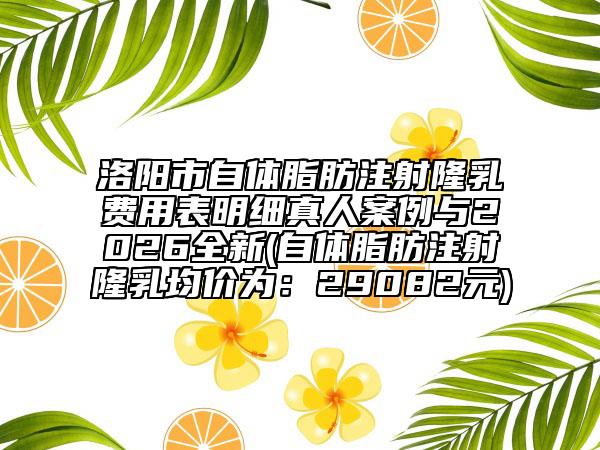 洛阳市自体脂肪注射隆乳费用表明细真人案例与2026全新(自体脂肪注射隆乳均价为：29082元)
