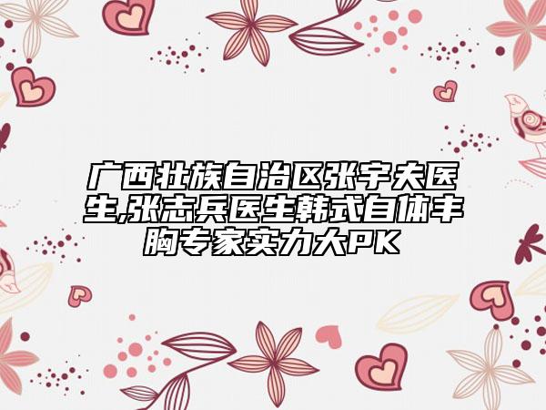 广西壮族自治区张宇夫医生,张志兵医生韩式自体丰胸专家实力大PK