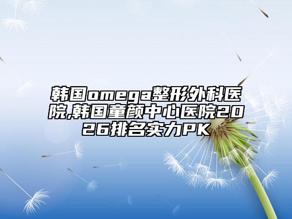 韩国omega整形外科医院,韩国童颜中心医院2026排名实力PK