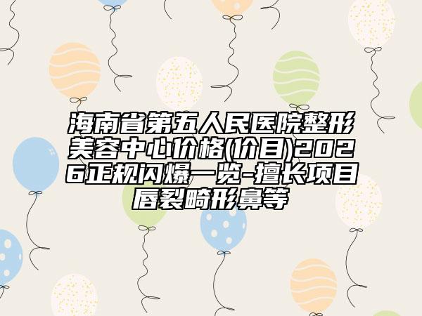海南省第五人民医院整形美容中心价格(价目)2026正规闪爆一览-擅长项目唇裂畸形鼻等