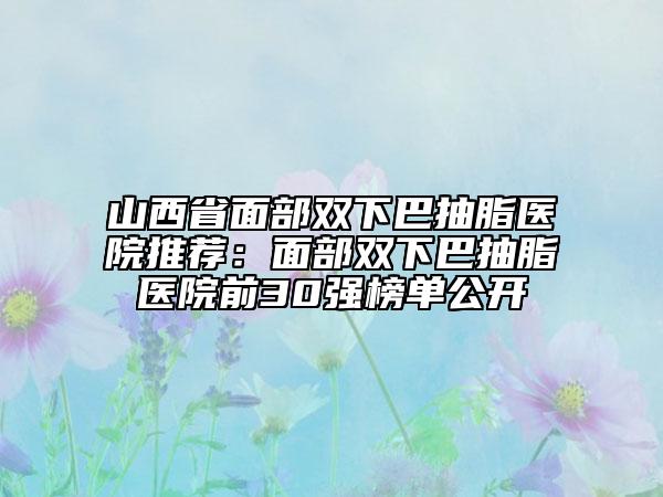 山西省面部双下巴抽脂医院推荐：面部双下巴抽脂医院前30强榜单公开