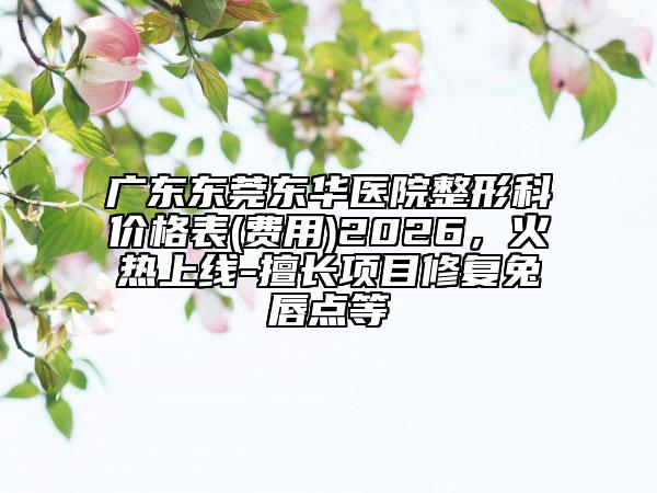 广东东莞东华医院整形科价格表(费用)2026，火热上线-擅长项目修复兔唇点等