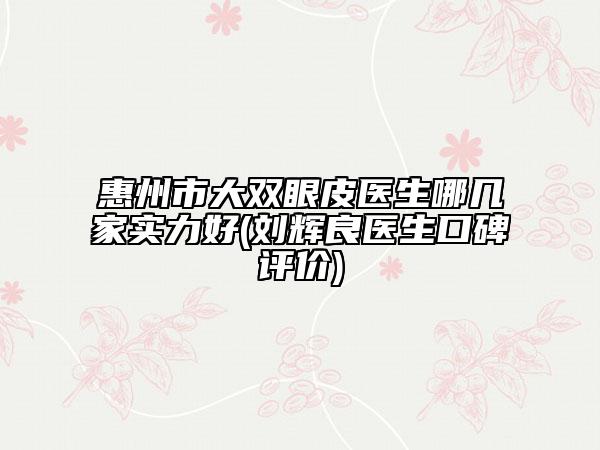 惠州市大双眼皮医生哪几家实力好(刘辉良医生口碑评价)