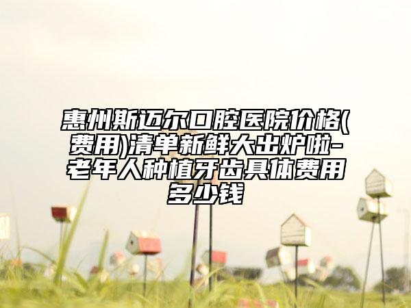 惠州斯迈尔口腔医院价格(费用)清单新鲜大出炉啦-老年人种植牙齿具体费用多少钱