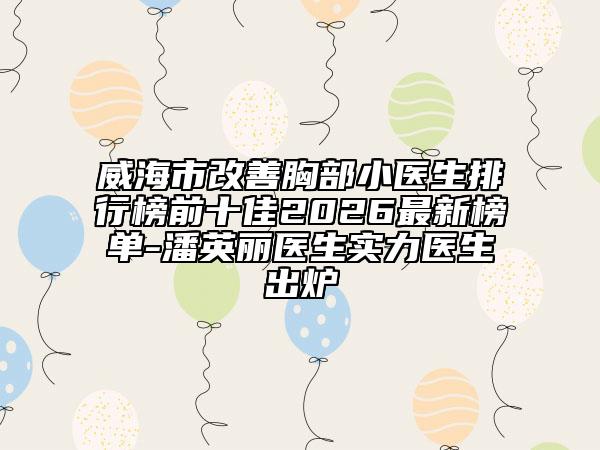 威海市改善胸部小医生排行榜前十佳2026最新榜单-潘英丽医生实力医生出炉