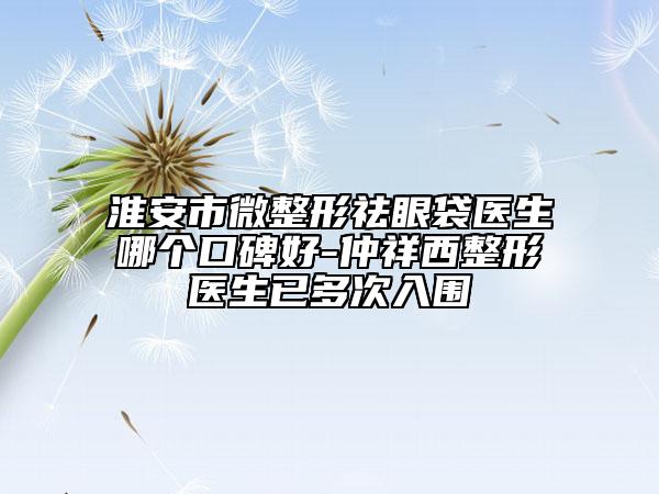 淮安市微整形祛眼袋医生哪个口碑好-仲祥西整形医生已多次入围
