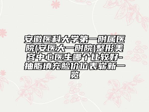 安徽医科大学第一附属医院(安医大一附院)整形美容中心医生哪个比较好-抽脂填充脸价位表崭新一览