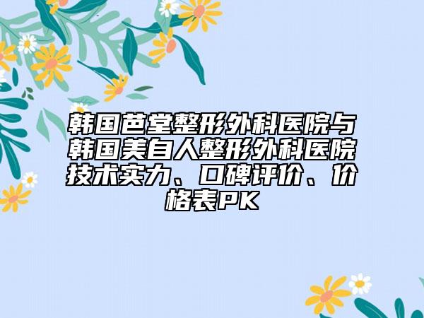 韩国芭堂整形外科医院与韩国美自人整形外科医院技术实力、口碑评价、价格表PK