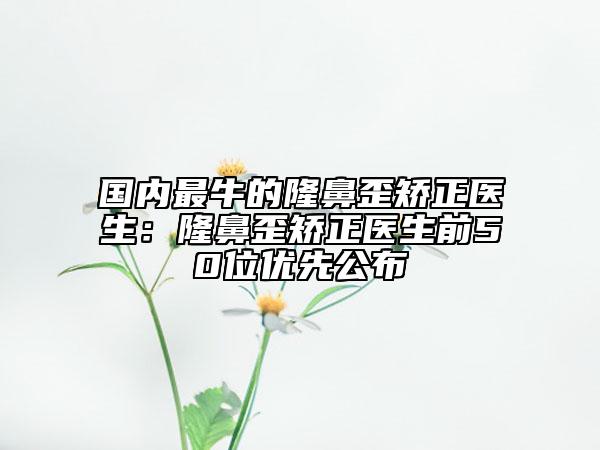 国内最牛的隆鼻歪矫正医生：隆鼻歪矫正医生前50位优先公布