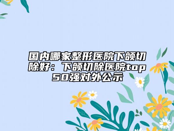 国内哪家整形医院下颌切除好：下颌切除医院top50强对外公示