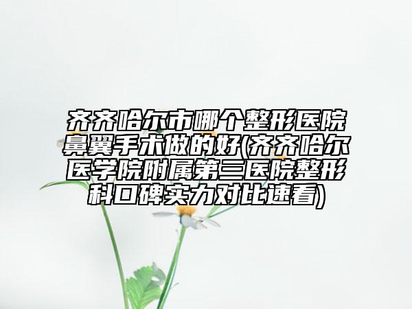 齐齐哈尔市哪个整形医院鼻翼手术做的好(齐齐哈尔医学院附属第三医院整形科口碑实力对比速看)