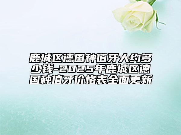 鹿城区德国种值牙大约多少钱-2025年鹿城区德国种值牙价格表全面更新