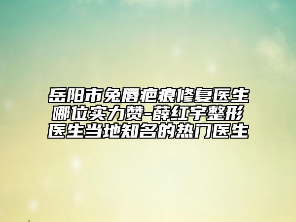 岳阳市兔唇疤痕修复医生哪位实力赞-薛红宇整形医生当地知名的热门医生