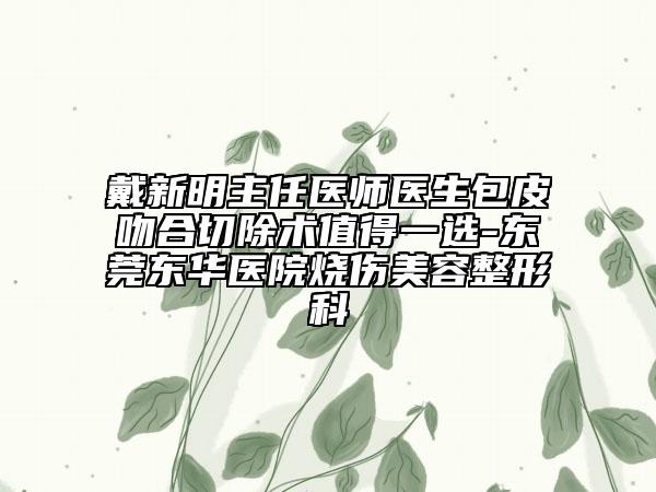 戴新明主任医师医生包皮吻合切除术值得一选-东莞东华医院烧伤美容整形科