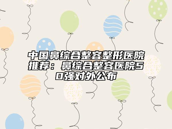 中国鼻综合整容整形医院推荐：鼻综合整容医院50强对外公布