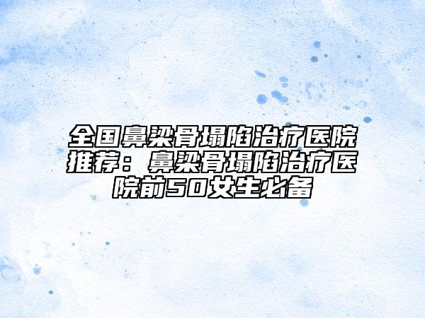 全国鼻梁骨塌陷治疗医院推荐：鼻梁骨塌陷治疗医院前50女生必备
