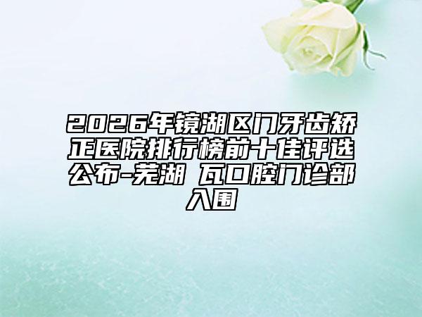 2026年镜湖区门牙齿矫正医院排行榜前十佳评选公布-芜湖徳瓦口腔门诊部入围