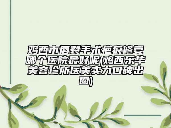 鸡西市唇裂手术疤痕修复哪个医院最好呢(鸡西乐华美容诊所医美实力口碑出圈)