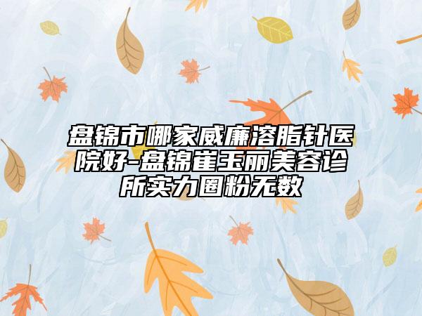 盘锦市哪家威廉溶脂针医院好-盘锦崔玉丽美容诊所实力圈粉无数