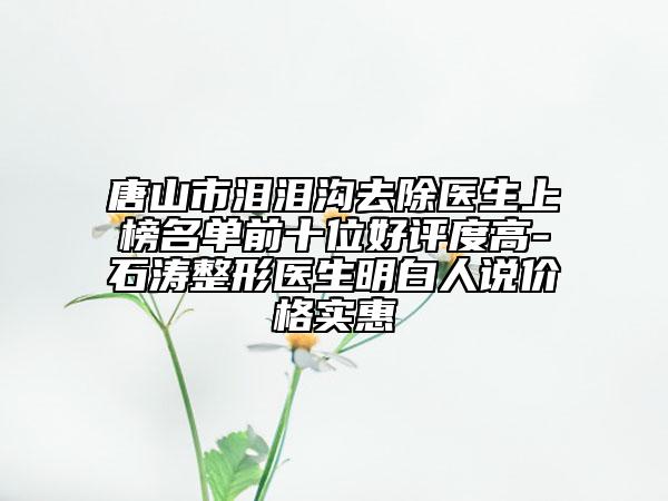 唐山市泪泪沟去除医生上榜名单前十位好评度高-石涛整形医生明白人说价格实惠