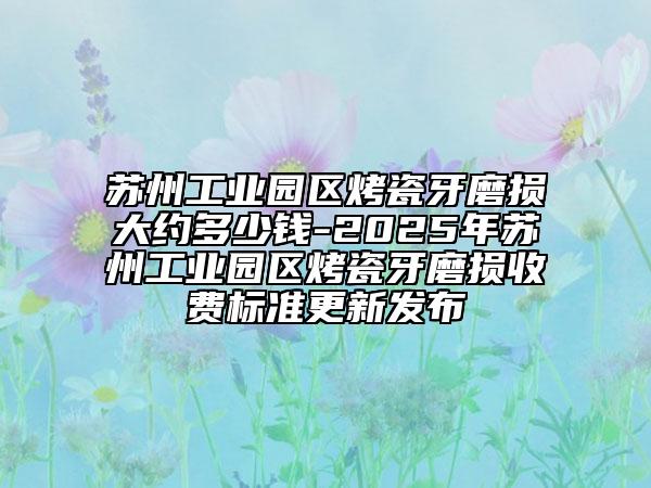 苏州工业园区烤瓷牙磨损大约多少钱-2025年苏州工业园区烤瓷牙磨损收费标准更新发布