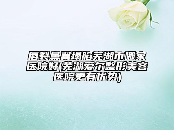 唇裂鼻翼塌陷芜湖市哪家医院好(芜湖爱尔整形美容医院更有优势)
