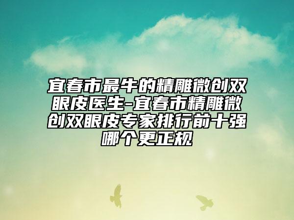 宜春市最牛的精雕微创双眼皮医生-宜春市精雕微创双眼皮专家排行前十强哪个更正规