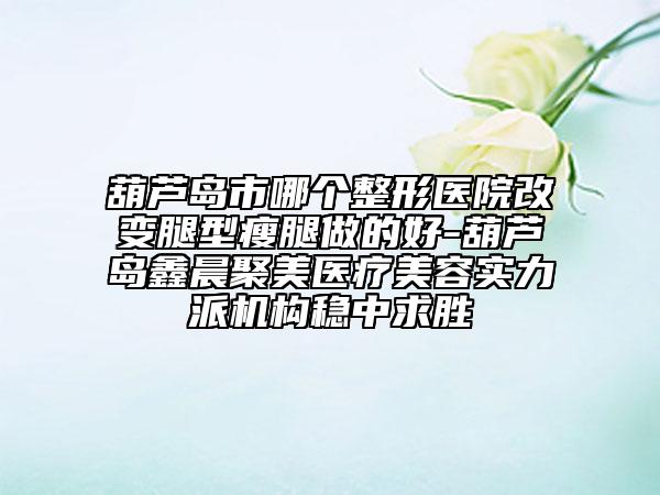葫芦岛市哪个整形医院改变腿型瘦腿做的好-葫芦岛鑫晨聚美医疗美容实力派机构稳中求胜