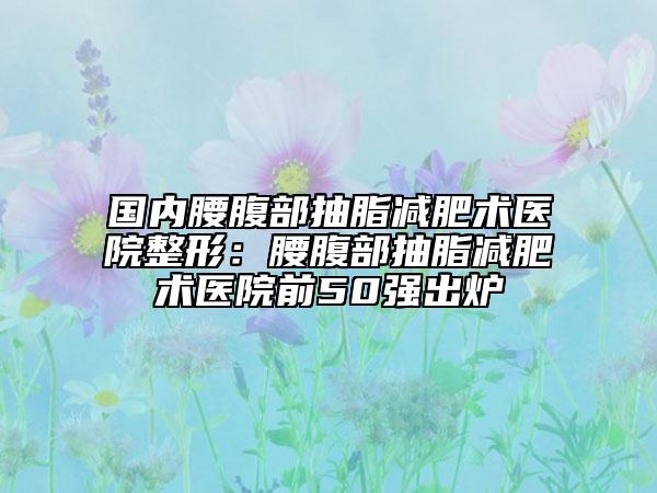 国内腰腹部抽脂减肥术医院整形：腰腹部抽脂减肥术医院前50强出炉