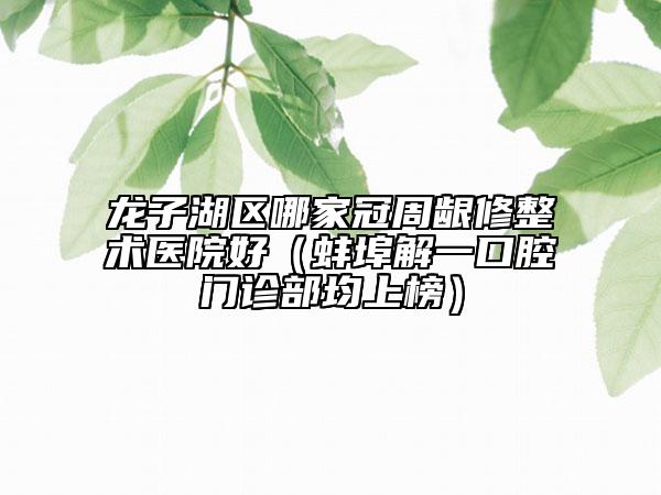 龙子湖区哪家冠周龈修整术医院好（蚌埠解一口腔门诊部均上榜）