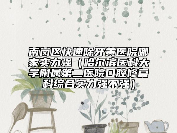南岗区快速除牙黄医院哪家实力强（哈尔滨医科大学附属第二医院口腔修复科综合实力强不强）