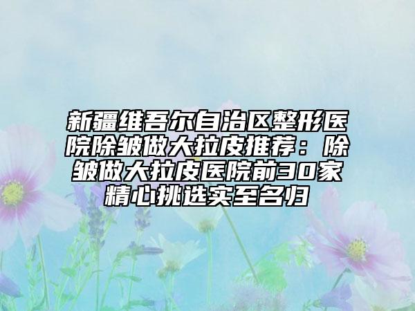 新疆维吾尔自治区整形医院除皱做大拉皮推荐：除皱做大拉皮医院前30家精心挑选实至名归