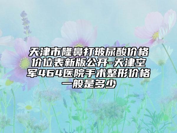 天津市隆鼻打玻尿酸价格价位表新版公开-天津空军464医院手术整形价格一般是多少